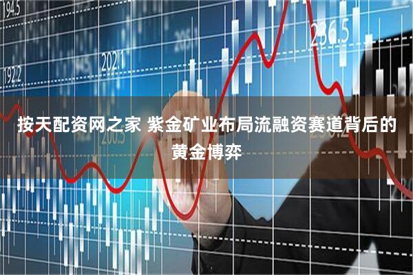 按天配资网之家 紫金矿业布局流融资赛道背后的黄金博弈