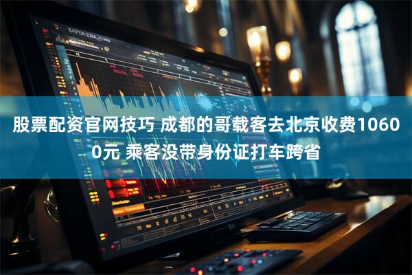 股票配资官网技巧 成都的哥载客去北京收费10600元 乘客没带身份证打车跨省