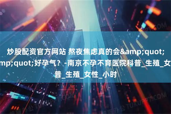 炒股配资官方网站 熬夜焦虑真的会&quot;偷走&quot;好孕气？-南京不孕不育医院科普_生殖_女性_小时
